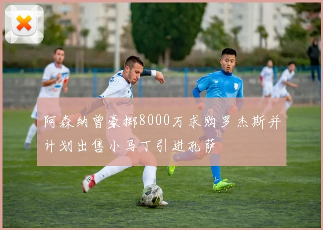 阿森纳曾豪掷8000万求购罗杰斯并计划出售小马丁引进孔萨