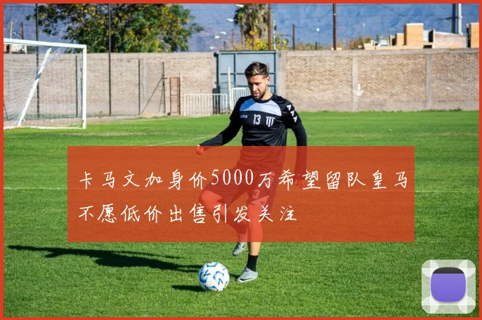 卡马文加身价5000万希望留队皇马不愿低价出售引发关注