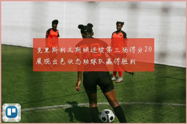 克里斯利文斯顿连续第三场得分20展现出色状态助球队赢得胜利