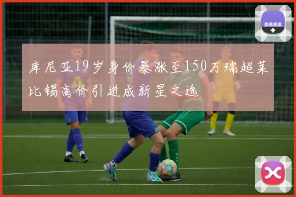 库尼亚19岁身价暴涨至150万瑞超莱比锡高价引进成新星之选