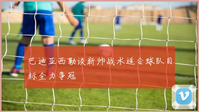 巴迪亚西勒谈新帅战术适合球队目标全力争冠