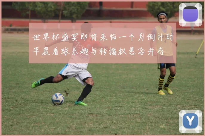 世界杯盛宴即将来临一个月倒计时早晨看球乐趣与转播权悬念并存