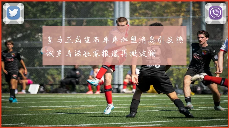 皇马正式宣布库库加盟消息引发热议罗马诺独家报道再掀波澜