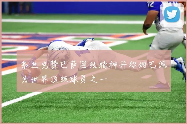 弗里克赞巴萨团结精神并称姆巴佩为世界顶级球员之一