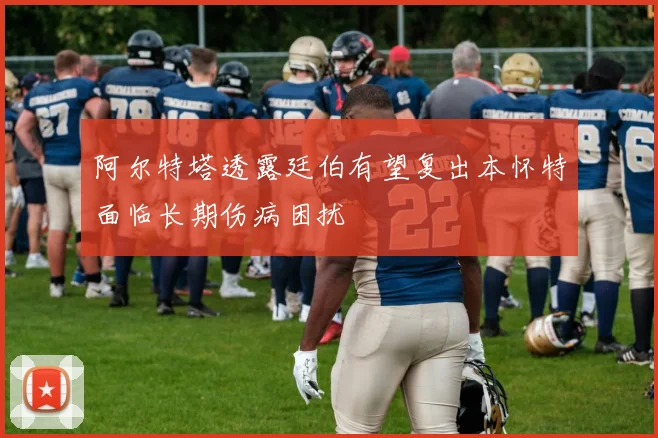 阿尔特塔透露廷伯有望复出本怀特面临长期伤病困扰