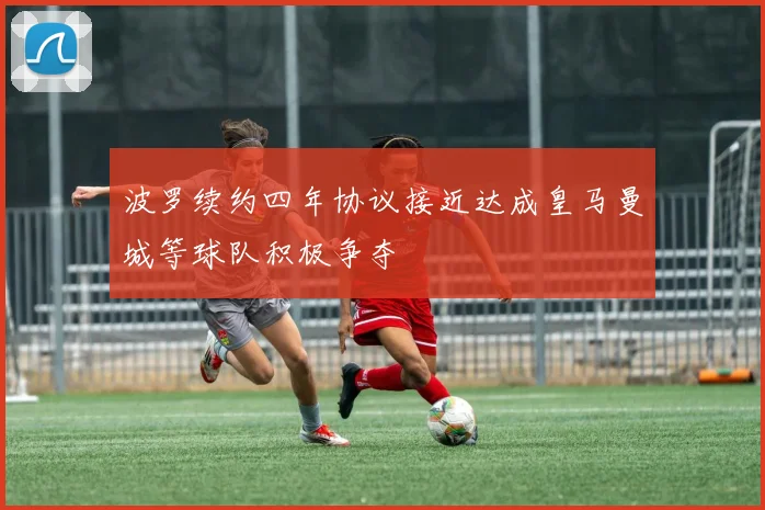 波罗续约四年协议接近达成皇马曼城等球队积极争夺