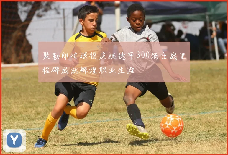 聚勒即将退役庆祝德甲300场出战里程碑成就辉煌职业生涯